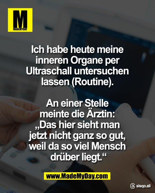 Ich habe heute meine <br />
inneren Organe per <br />
Ultraschall untersuchen <br />
lassen (Routine). <br />
<br />
An einer Stelle <br />
meinte die &Auml;rztin: <br />
&bdquo;Das hier sieht man <br />
jetzt nicht ganz so gut, <br />
weil da so viel Mensch <br />
dr&uuml;ber liegt.&ldquo;<br />
<br />
Threads: sisqo.ali