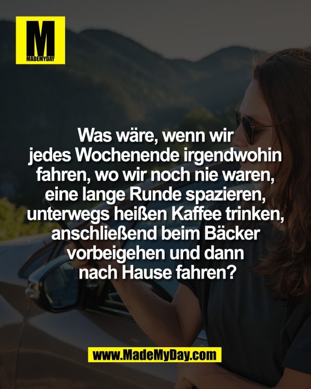 Was w&auml;re, wenn wir <br />
jedes Wochenende irgendwohin <br />
fahren, wo wir noch nie waren, <br />
eine lange Runde spazieren, <br />
unterwegs hei&szlig;en Kaffee trinken, <br />
anschlie&szlig;end beim B&auml;cker <br />
vorbeigehen und dann <br />
nach Hause fahren?