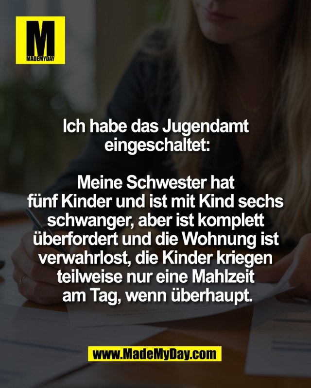 Ich habe das Jugendamt <br />
eingeschaltet:<br />
<br />
Meine Schwester hat <br />
f&uuml;nf Kinder und ist mit Kind sechs <br />
schwanger, aber ist komplett <br />
&uuml;berfordert und die Wohnung ist <br />
verwahrlost, die Kinder kriegen <br />
teilweise nur eine Mahlzeit <br />
am Tag, wenn &uuml;berhaupt.