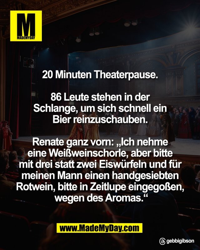 20 Minuten Theaterpause. <br />
<br />
86 Leute stehen in der <br />
Schlange, um sich schnell ein <br />
Bier reinzuschauben. <br />
<br />
Renate ganz vorn: &bdquo;Ich nehme <br />
eine Wei&szlig;weinschorle, aber bitte <br />
mit drei statt zwei Eisw&uuml;rfeln und f&uuml;r <br />
meinen Mann einen handgesiebten <br />
Rotwein, bitte in Zeitlupe eingego&szlig;en, <br />
wegen des Aromas.&ldquo;<br />
<br />
Threads: gebbigibson