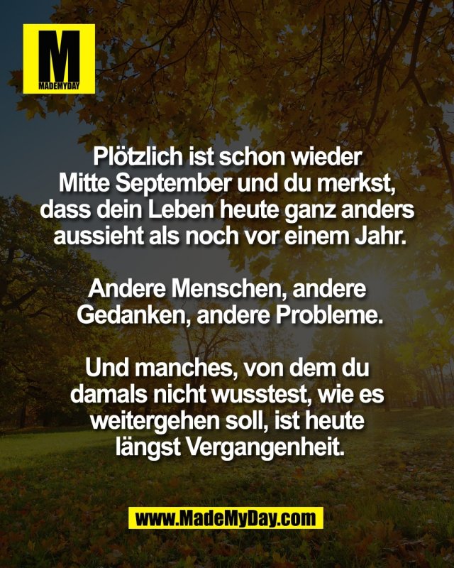 Pl&ouml;tzlich ist schon wieder <br />
Mitte September und du merkst, <br />
dass dein Leben heute ganz anders <br />
aussieht als noch vor einem Jahr.<br />
<br />
Andere Menschen, andere <br />
Gedanken, andere Probleme.<br />
<br />
Und manches, von dem du <br />
damals nicht wusstest, wie es <br />
weitergehen soll, ist heute <br />
l&auml;ngst Vergangenheit.