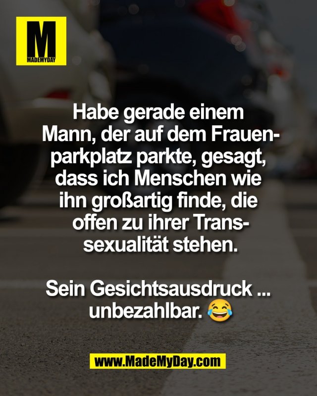 Habe gerade einem <br />
Mann, der auf dem Frauen-<br />
parkplatz parkte, gesagt, <br />
dass ich Menschen wie <br />
ihn gro&szlig;artig finde, die <br />
offen zu ihrer Trans-<br />
sexualit&auml;t stehen.<br />
<br />
Sein Gesichtsausdruck ... <br />
unbezahlbar. 😂