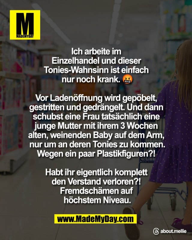 Ich arbeite im <br />
Einzelhandel und dieser <br />
Tonies-Wahnsinn ist einfach <br />
nur noch krank. 🤬<br />
<br />
Vor Laden&ouml;ffnung wird gep&ouml;belt, <br />
gestritten und gedr&auml;ngelt. Und dann <br />
schubst eine Frau tats&auml;chlich eine <br />
junge Mutter mit ihrem 3 Wochen <br />
alten, weinenden Baby auf dem Arm, <br />
nur um an deren Tonies zu kommen.<br />
Wegen ein paar Plastikfiguren?! <br />
<br />
Habt ihr eigentlich komplett <br />
den Verstand verloren?! <br />
Fremdsch&auml;men auf <br />
h&ouml;chstem Niveau.<br />
<br />
Threads: about.mellie