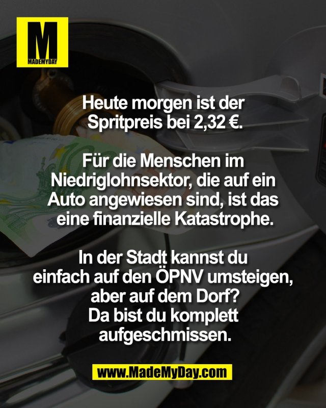 Heute morgen ist der <br />
Spritpreis bei 2,32 &euro;.<br />
<br />
F&uuml;r die Menschen im <br />
Niedriglohnsektor, die auf ein <br />
Auto angewiesen sind, ist das <br />
eine finanzielle Katastrophe.<br />
<br />
In der Stadt kannst du <br />
einfach auf den &Ouml;PNV umsteigen, <br />
aber auf dem Dorf?<br />
Da bist du komplett <br />
aufgeschmissen.