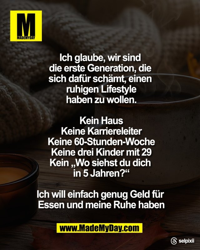 Ich glaube, wir sind <br />
die erste Generation, die <br />
sich daf&uuml;r sch&auml;mt, einen <br />
ruhigen Lifestyle<br />
haben zu wollen.<br />
<br />
Kein Haus<br />
Keine Karriereleiter<br />
Keine 60-Stunden-Woche<br />
Keine drei Kinder mit 29<br />
Kein &bdquo;Wo siehst du dich <br />
in 5 Jahren?&ldquo;<br />
<br />
Ich will einfach genug Geld f&uuml;r <br />
Essen und meine Ruhe haben<br />
<br />
Threads: selpixii