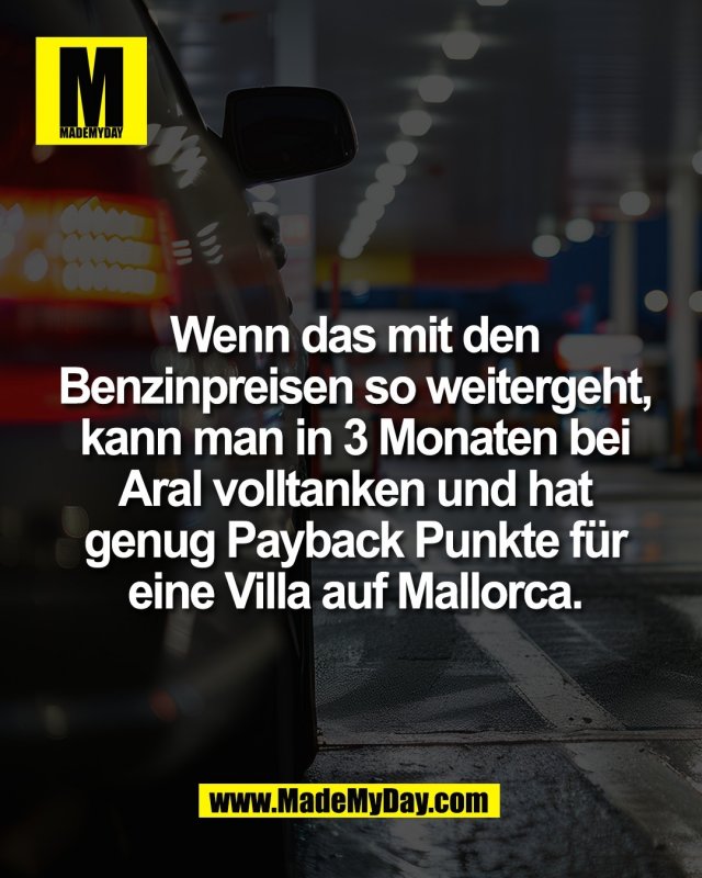 Wenn das mit den<br />
Benzinpreisen so weitergeht,<br />
kann man in 3 Monaten bei<br />
Aral volltanken und hat<br />
genug Payback Punkte f&uuml;r<br />
eine Villa auf Mallorca.
