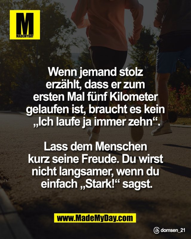 Wenn jemand stolz <br />
erz&auml;hlt, dass er zum <br />
ersten Mal f&uuml;nf Kilometer <br />
gelaufen ist, braucht es kein <br />
&bdquo;Ich laufe ja immer zehn&ldquo;.<br />
<br />
Lass dem Menschen <br />
kurz seine Freude. Du wirst <br />
nicht langsamer, wenn du <br />
einfach &bdquo;Stark!&ldquo; sagst.<br />
<br />
Threads: domsen_21