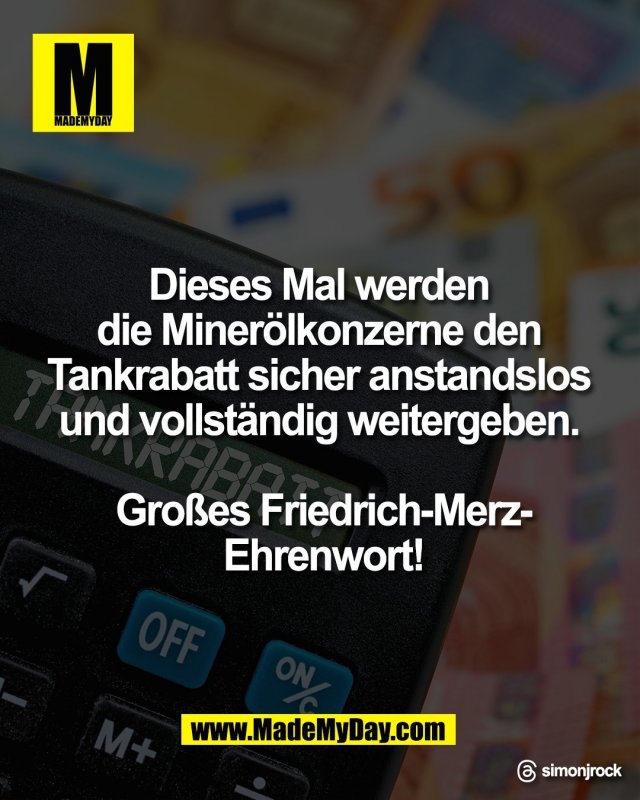 Dieses Mal werden <br />
die Miner&ouml;lkonzerne den <br />
Tankrabatt sicher anstandslos <br />
und vollst&auml;ndig weitergeben. <br />
<br />
Gro&szlig;es Friedrich-Merz-<br />
Ehrenwort!<br />
<br />
Threads: simonjrock