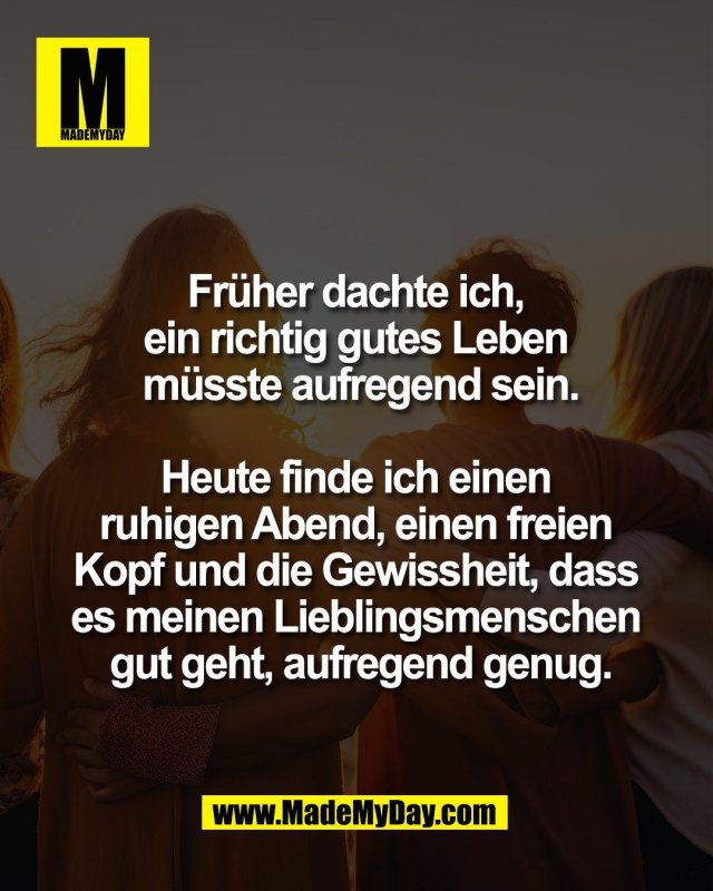 Fr&uuml;her dachte ich, <br />
ein richtig gutes Leben <br />
m&uuml;sste aufregend sein.<br />
<br />
Heute finde ich einen <br />
ruhigen Abend, einen freien <br />
Kopf und die Gewissheit, dass <br />
es meinen Lieblingsmenschen <br />
gut geht, aufregend genug.