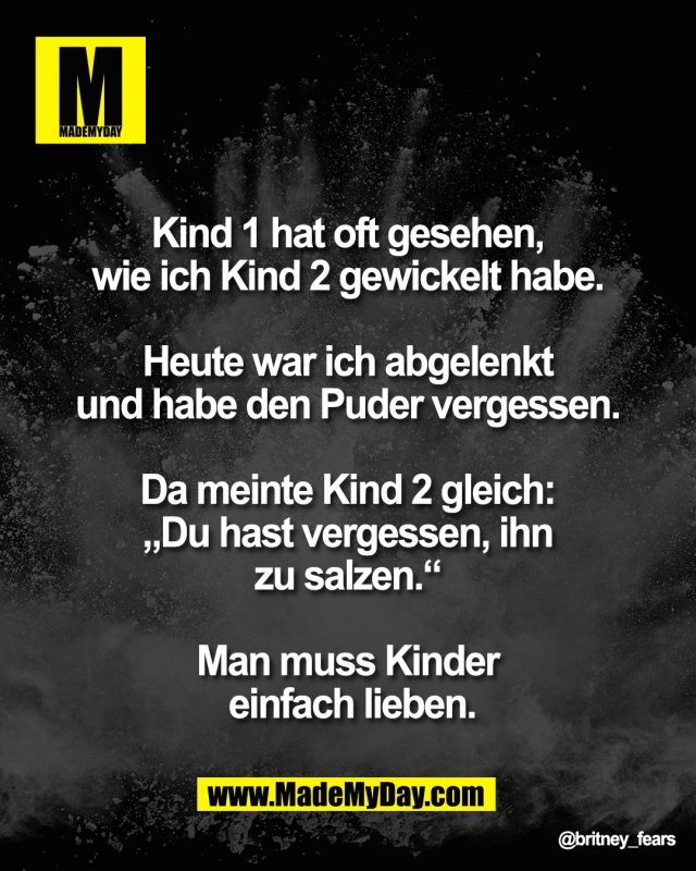Kind 1 hat oft gesehen, <br />
wie ich Kind 2 gewickelt habe. <br />
<br />
Heute war ich abgelenkt <br />
und habe den Puder vergessen. <br />
<br />
Da meinte Kind 2 gleich: <br />
&bdquo;Du hast vergessen, ihn <br />
zu salzen.&ldquo; <br />
<br />
Man muss Kinder <br />
einfach lieben.