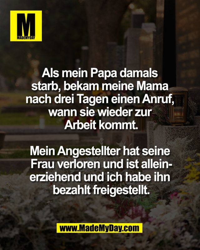 Als mein Papa damals <br />
starb, bekam meine Mama <br />
nach drei Tagen einen Anruf, <br />
wann sie wieder zur <br />
Arbeit kommt.<br />
<br />
Mein Angestellter hat seine <br />
Frau verloren und ist allein-<br />
erziehend und ich habe ihn <br />
bezahlt freigestellt.