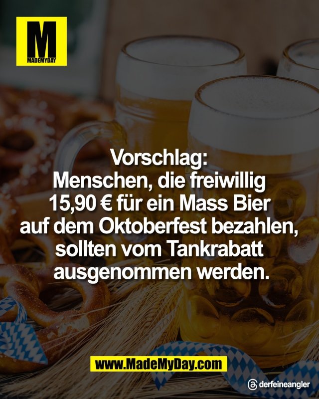Vorschlag: <br />
Menschen, die freiwillig <br />
15,90 &euro; f&uuml;r ein Mass Bier <br />
auf dem Oktoberfest bezahlen, <br />
sollten vom Tankrabatt <br />
ausgenommen werden.<br />
<br />
Threads: derfeineangler