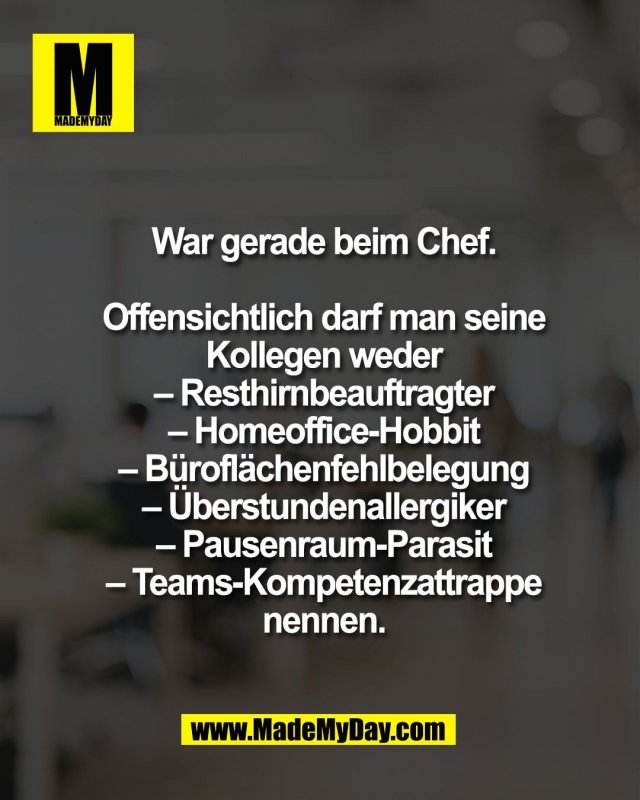 War gerade beim Chef.<br />
<br />
Offensichtlich darf man seine<br />
Kollegen weder<br />
&ndash; Resthirnbeauftragter<br />
&ndash; Homeoffice-Hobbit<br />
&ndash; B&uuml;rofl&auml;chenfehlbelegung<br />
&ndash; &Uuml;berstundenallergiker<br />
&ndash; Pausenraum-Parasit<br />
&ndash; Teams-Kompetenzattrappe<br />
nennen.