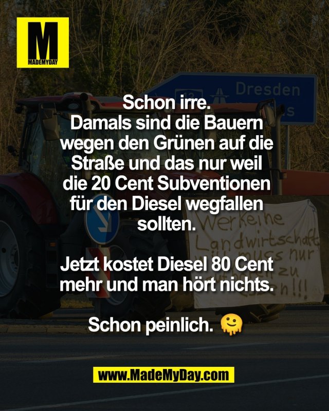 Schon irre.<br />
Damals sind die Bauern<br />
wegen den Gr&uuml;nen auf die<br />
Stra&szlig;e und das nur weil<br />
die 20 Cent Subventionen<br />
f&uuml;r den Diesel wegfallen<br />
sollten.<br />
<br />
Jetzt kostet Diesel 80 Cent<br />
mehr und man h&ouml;rt nichts.<br />
<br />
Schon peinlich. 🫠