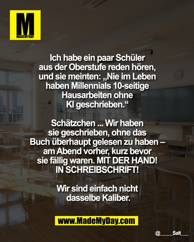Ich habe ein paar Sch&uuml;ler <br />
aus der Oberstufe reden h&ouml;ren, <br />
und sie meinten: &bdquo;Nie im Leben <br />
haben Millennials 10-seitige <br />
Hausarbeiten ohne <br />
KI geschrieben.&ldquo; <br />
<br />
Sch&auml;tzchen ... Wir haben <br />
sie geschrieben, ohne das <br />
Buch &uuml;berhaupt gelesen zu haben &ndash; <br />
am Abend vorher, kurz bevor <br />
sie f&auml;llig waren. <br />
MIT DER HAND! <br />
IN SCHREIBSCHRIFT! <br />
<br />
Wir sind einfach nicht <br />
dasselbe Kaliber.