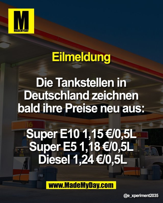 Eilmeldung <br />
<br />
Die Tankstellen in <br />
Deutschland zeichnen <br />
bald ihre Preise neu aus: <br />
<br />
Super E10 1,15 &euro;/0,5L <br />
Super E5 1,18 &euro;/0,5L <br />
Diesel 1,24 &euro;/0,5L