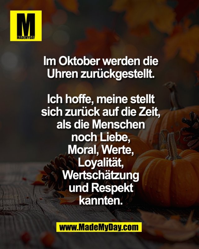 Im Oktober werden die<br />
Uhren zur&uuml;ckgestellt.<br />
<br />
Ich hoffe, meine stellt<br />
sich zur&uuml;ck auf die Zeit,<br />
als die Menschen<br />
noch Liebe,<br />
Moral, Werte,<br />
Loyalit&auml;t,<br />
Wertsch&auml;tzung<br />
und Respekt<br />
kannten.