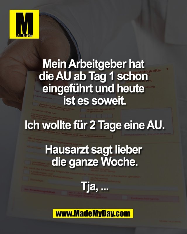 Mein Arbeitgeber hat <br />
die AU ab Tag 1 schon <br />
eingef&uuml;hrt und heute <br />
ist es soweit.<br />
<br />
Ich wollte f&uuml;r 2 Tage eine AU.<br />
<br />
Hausarzt sagt lieber <br />
die ganze Woche.<br />
<br />
Tja, ...
