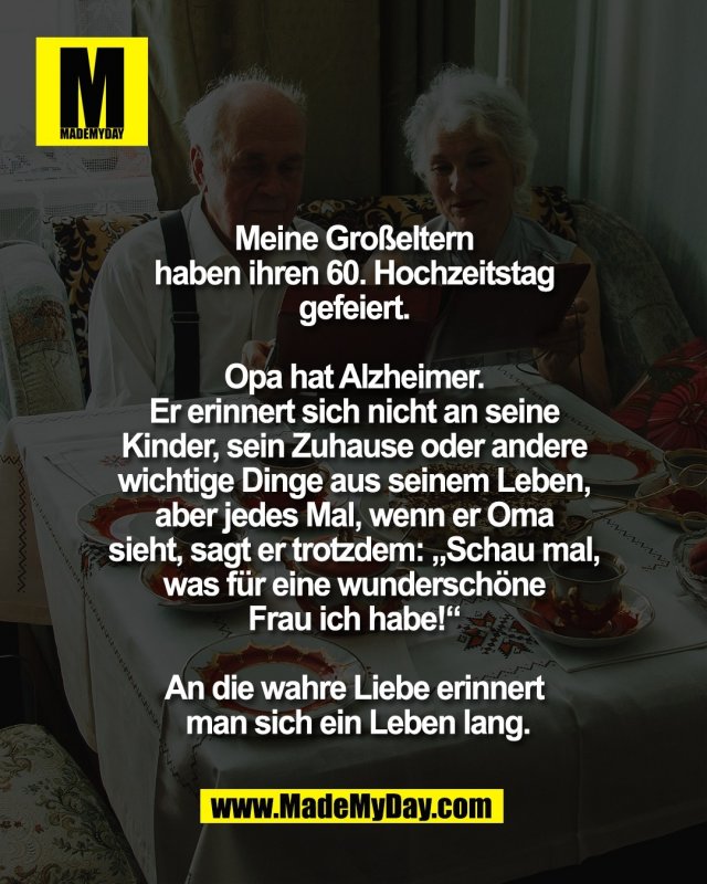 Meine Gro&szlig;eltern <br />
haben ihren 60. Hochzeitstag <br />
gefeiert. <br />
<br />
Opa hat Alzheimer. <br />
Er erinnert sich nicht an seine <br />
Kinder, sein Zuhause oder andere <br />
wichtige Dinge aus seinem Leben, <br />
aber jedes Mal, wenn er Oma <br />
sieht, sagt er trotzdem: &bdquo;Schau mal, <br />
was f&uuml;r eine wundersch&ouml;ne <br />
Frau ich habe!&ldquo; <br />
<br />
An die wahre Liebe erinnert <br />
man sich ein Leben lang.