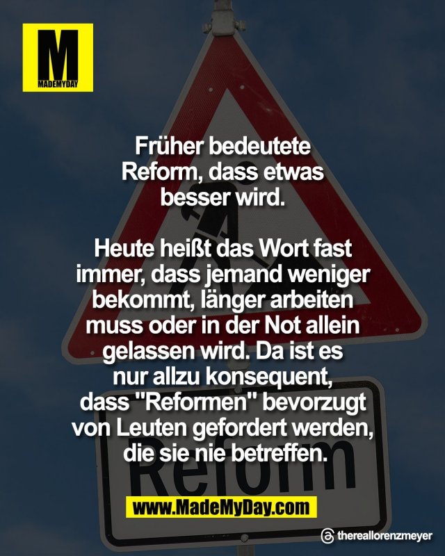 Fr&uuml;her bedeutete <br />
Reform, dass etwas <br />
besser wird. <br />
<br />
Heute hei&szlig;t das Wort fast <br />
immer, dass jemand weniger <br />
bekommt, l&auml;nger arbeiten <br />
muss oder in der Not allein <br />
gelassen wird. Da ist es <br />
nur allzu konsequent, <br />
dass "Reformen" bevorzugt <br />
von Leuten gefordert werden, <br />
die sie nie betreffen.<br />
<br />
Threads: thereallorenzmeyer