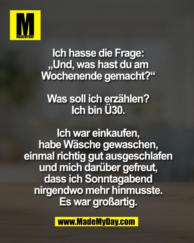 Ich hasse die Frage:<br />
&bdquo;Und, was hast du am<br />
Wochenende gemacht?&ldquo;<br />
<br />
Was soll ich erz&auml;hlen?<br />
Ich bin &Uuml;30.<br />
<br />
Ich war einkaufen,<br />
habe W&auml;sche gewaschen,<br />
einmal richtig gut ausgeschlafen<br />
und mich dar&uuml;ber gefreut,<br />
dass ich Sonntagabend<br />
nirgendwo mehr hinmusste.<br />
Es war gro&szlig;artig.