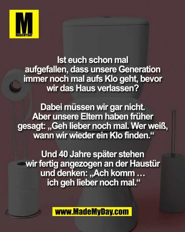 Ist euch schon mal <br />
aufgefallen, dass unsere Generation <br />
immer noch mal aufs Klo geht, bevor <br />
wir das Haus verlassen? <br />
<br />
Dabei m&uuml;ssen wir gar nicht. <br />
Aber unsere Eltern haben fr&uuml;her <br />
gesagt: &bdquo;Geh lieber noch mal. Wer wei&szlig;, <br />
wann wir wieder ein Klo finden.&ldquo;<br />
<br />
Und 40 Jahre sp&auml;ter stehen <br />
wir fertig angezogen an der Haust&uuml;r <br />
und denken: &bdquo;Ach komm &hellip; <br />
ich geh lieber noch mal.&ldquo;