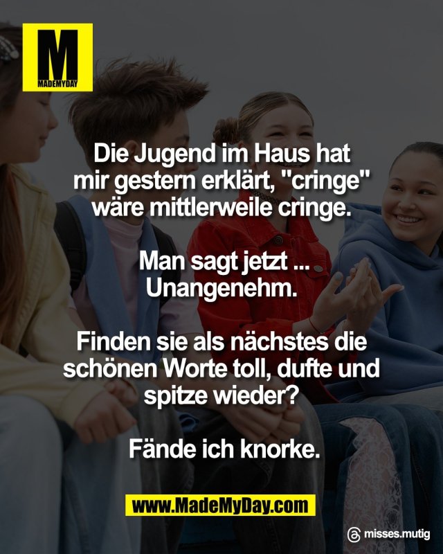 Die Jugend im Haus hat <br />
mir gestern erkl&auml;rt, "cringe" <br />
w&auml;re mittlerweile cringe. <br />
<br />
Man sagt jetzt ...<br />
Unangenehm. <br />
<br />
Finden sie als n&auml;chstes die <br />
sch&ouml;nen Worte toll, dufte und <br />
spitze wieder? <br />
<br />
F&auml;nde ich knorke.<br />
<br />
Threads: misses.mutig