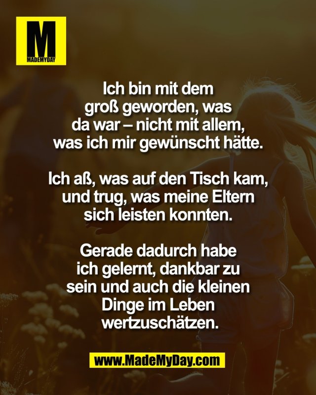 Ich bin mit dem <br />
gro&szlig; geworden, was <br />
da war &ndash; nicht mit allem, <br />
was ich mir gew&uuml;nscht h&auml;tte. <br />
<br />
Ich a&szlig;, was auf den Tisch kam, <br />
und trug, was meine Eltern <br />
sich leisten konnten. <br />
<br />
Gerade dadurch habe <br />
ich gelernt, dankbar zu <br />
sein und auch die kleinen <br />
Dinge im Leben <br />
wertzusch&auml;tzen.