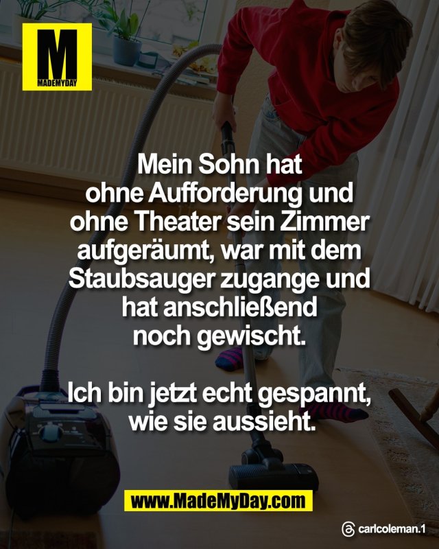 Mein Sohn hat <br />
ohne Aufforderung und <br />
ohne Theater sein Zimmer <br />
aufger&auml;umt, war mit dem <br />
Staubsauger zugange und <br />
hat anschlie&szlig;end <br />
noch gewischt. <br />
<br />
Ich bin jetzt echt gespannt, <br />
wie sie aussieht.<br />
<br />
Threads: carlcoleman.1