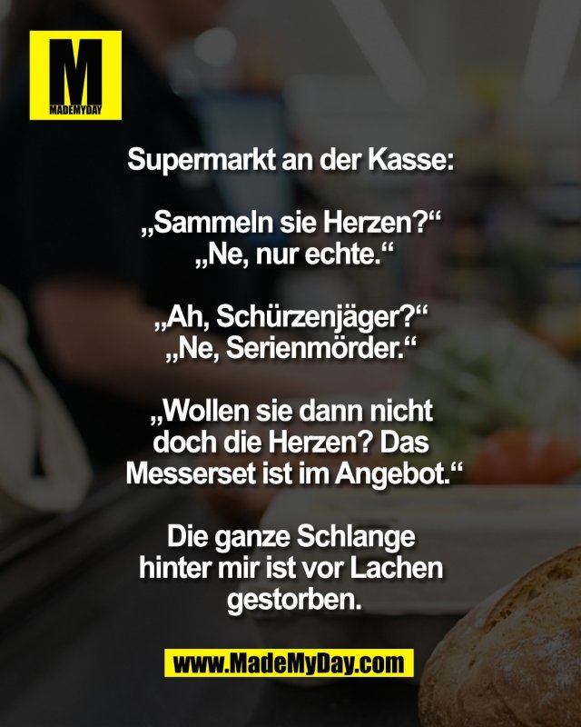 Supermarkt an der Kasse: <br />
<br />
&bdquo;Sammeln sie Herzen?&ldquo; <br />
&bdquo;Ne, nur echte.&ldquo;<br />
 <br />
&bdquo;Ah, Sch&uuml;rzenj&auml;ger?&ldquo; <br />
&bdquo;Ne, Serienm&ouml;rder.&ldquo; <br />
<br />
&bdquo;Wollen sie dann nicht <br />
doch die Herzen? Das <br />
Messerset ist im Angebot.&ldquo;<br />
<br />
Die ganze Schlange <br />
hinter mir ist vor Lachen <br />
gestorben.