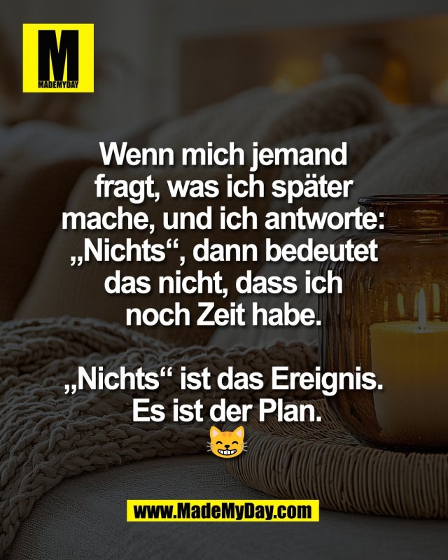 Wenn mich jemand <br />
fragt, was ich sp&auml;ter <br />
mache, und ich antworte: <br />
&bdquo;Nichts&ldquo;, dann bedeutet <br />
das nicht, dass ich <br />
noch Zeit habe. <br />
<br />
&bdquo;Nichts&ldquo; ist das Ereignis. <br />
Es ist der Plan.<br />
😸