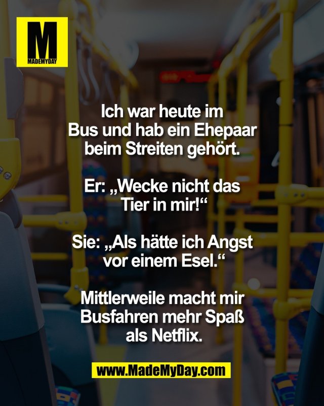 Ich war heute im <br />
Bus und hab ein Ehepaar <br />
beim Streiten geh&ouml;rt. <br />
<br />
Er: &bdquo;Wecke nicht das <br />
Tier in mir!&ldquo;<br />
<br />
Sie: &bdquo;Als h&auml;tte ich Angst <br />
vor einem Esel.&ldquo;<br />
<br />
Mittlerweile macht mir <br />
Busfahren mehr Spa&szlig; <br />
als Netflix.