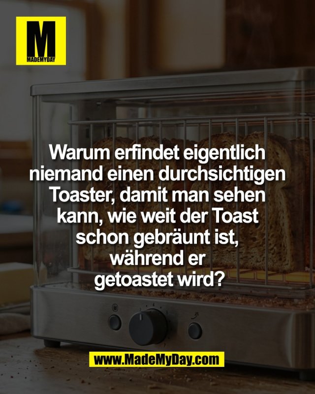 Warum erfindet eigentlich <br />
niemand einen durchsichtigen <br />
Toaster, damit man sehen <br />
kann, wie weit der Toast <br />
schon gebr&auml;unt ist, <br />
w&auml;hrend er <br />
getoastet wird?