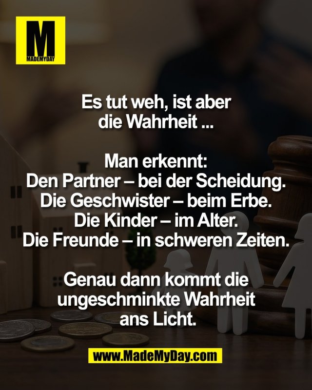 Es tut weh, ist aber <br />
die Wahrheit ... <br />
<br />
Man erkennt: <br />
Den Partner &ndash; bei der Scheidung. <br />
Die Geschwister &ndash; beim Erbe. <br />
Die Kinder &ndash; im Alter. <br />
Die Freunde &ndash; in schweren Zeiten. <br />
<br />
Genau dann kommt die <br />
ungeschminkte Wahrheit <br />
ans Licht.