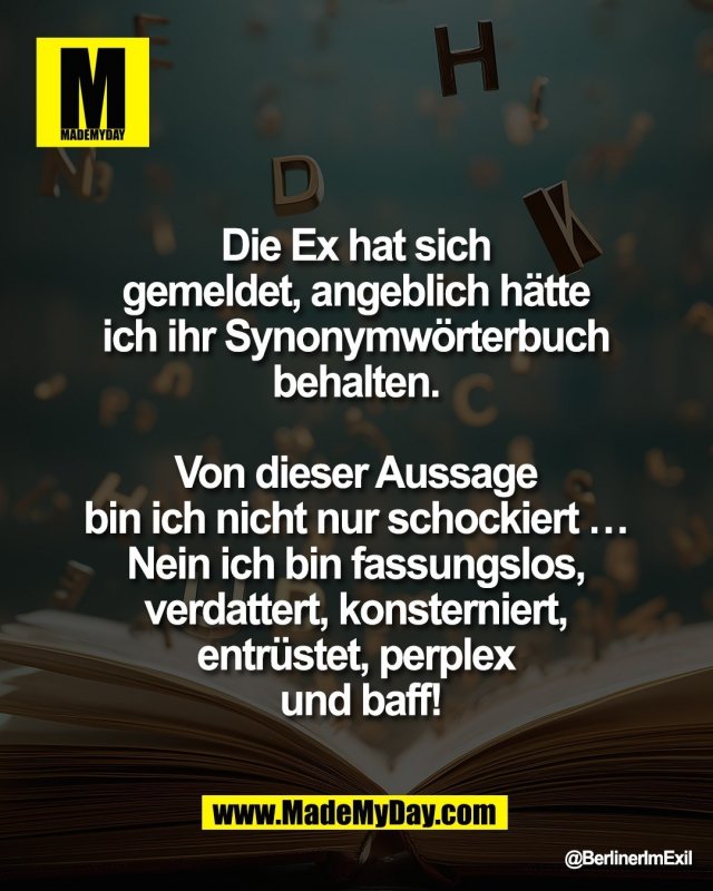 Die Ex hat sich <br />
gemeldet, angeblich h&auml;tte <br />
ich ihr Synonymw&ouml;rterbuch <br />
behalten. <br />
<br />
Von dieser Aussage <br />
bin ich nicht nur schockiert&hellip; <br />
Nein ich bin fassungslos, <br />
verdattert, konsterniert, <br />
entr&uuml;stet, perplex <br />
und baff!