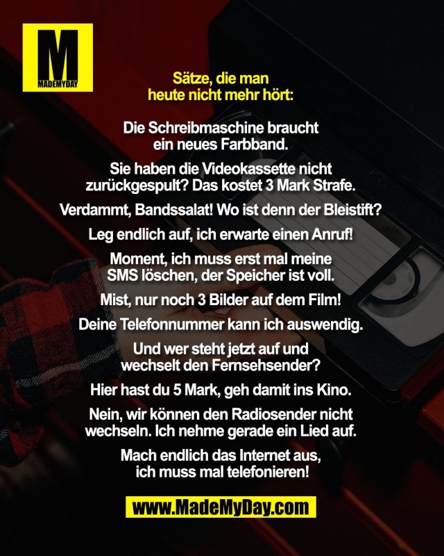 S&auml;tze, die man <br />
heute nicht mehr h&ouml;rt: <br />
<br />
Die Schreibmaschine braucht <br />
ein neues Farbband. <br />
<br />
Sie haben die Videokassette nicht <br />
zur&uuml;ckgespult? Das kostet 3 Mark Strafe. <br />
<br />
Verdammt, Bandssalat! Wo ist denn der Bleistift? <br />
<br />
Leg endlich auf, ich erwarte einen Anruf! <br />
<br />
Moment, ich muss erst mal meine <br />
SMS l&ouml;schen, der Speicher ist voll. <br />
<br />
Mist, nur noch 3 Bilder auf dem Film! <br />
<br />
Deine Telefonnummer kann ich auswendig. <br />
<br />
Und wer steht jetzt auf und <br />
wechselt den Fernsehsender? <br />
<br />
Hier hast du 5 Mark, geh damit ins Kino. <br />
<br />
Nein, wir k&ouml;nnen den Radiosender nicht <br />
wechseln. Ich nehme gerade ein Lied auf. <br />
<br />
Mach endlich das Internet aus, <br />
ich muss mal telefonieren!