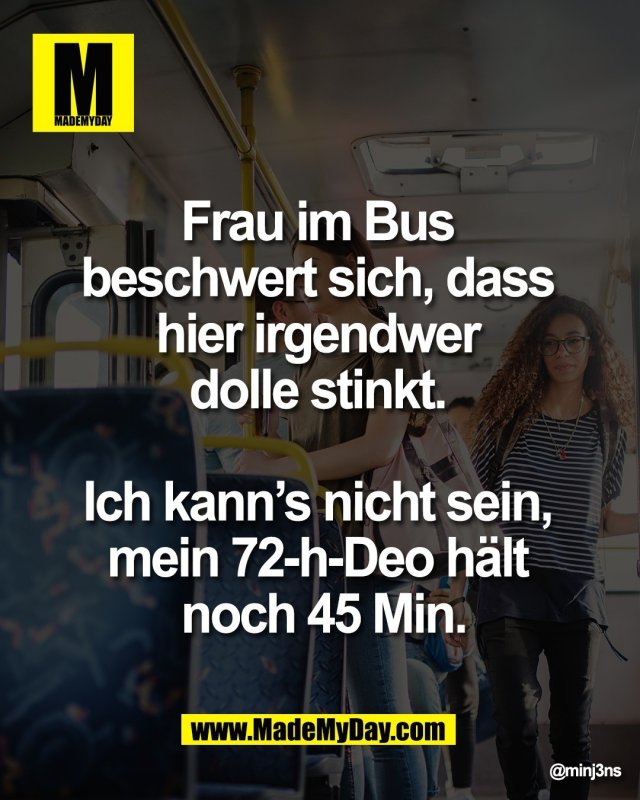 Frau im Bus <br />
beschwert sich, dass <br />
hier irgendwer <br />
dolle stinkt. <br />
<br />
Ich kann&rsquo;s nicht sein, <br />
mein 72-h-Deo h&auml;lt <br />
noch 45 Min.