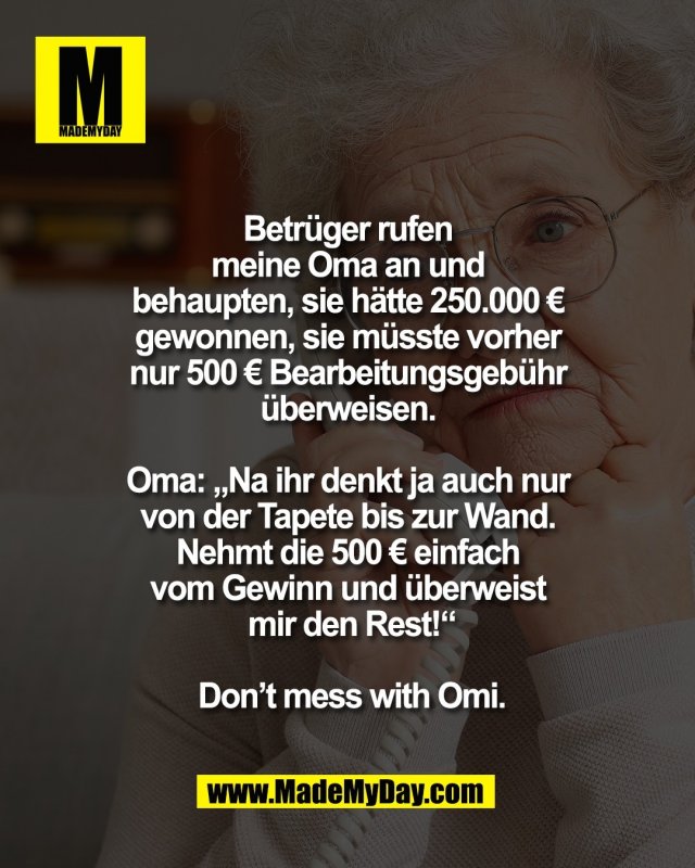 Betr&uuml;ger rufen <br />
meine Oma an und <br />
behaupten, sie h&auml;tte 250.000 &euro; <br />
gewonnen, sie m&uuml;sste vorher <br />
nur 500 &euro; Bearbeitungsgeb&uuml;hr <br />
&uuml;berweisen. <br />
<br />
Oma: &bdquo;Na ihr denkt ja auch nur <br />
von der Tapete bis zur Wand. <br />
Nehmt die 500 &euro; einfach <br />
vom Gewinn und &uuml;berweist <br />
mir den Rest!&ldquo;<br />
<br />
Don&rsquo;t mess with Omi.