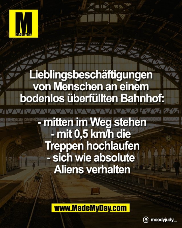 Lieblingsbesch&auml;ftigungen <br />
von Menschen an einem <br />
bodenlos &uuml;berf&uuml;llten Bahnhof:<br />
<br />
- mitten im Weg stehen<br />
- mit 0,5 km/h die <br />
Treppen hochlaufen<br />
- sich wie absolute <br />
Aliens verhalten<br />
<br />
Threads: moodyjudy._