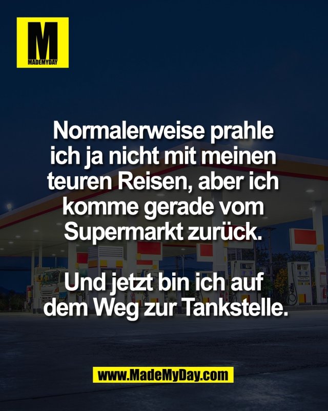 Normalerweise prahle <br />
ich ja nicht mit meinen <br />
teuren Reisen, aber ich <br />
komme gerade vom <br />
Supermarkt zur&uuml;ck. <br />
<br />
Und jetzt bin ich auf <br />
dem Weg zur Tankstelle.