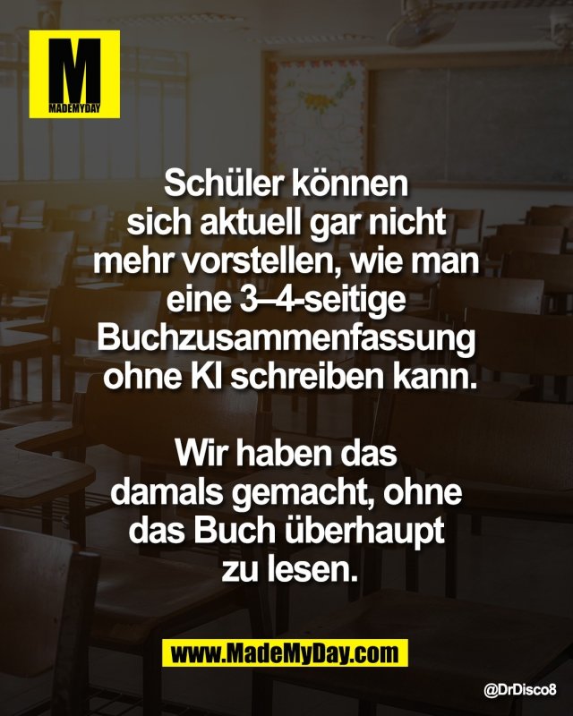 Sch&uuml;ler k&ouml;nnen <br />
sich aktuell gar nicht <br />
mehr vorstellen, wie man <br />
eine 3&ndash;4-seitige <br />
Buchzusammenfassung <br />
ohne KI schreiben kann.<br />
<br />
Wir haben das <br />
damals gemacht, ohne <br />
das Buch &uuml;berhaupt <br />
zu lesen.