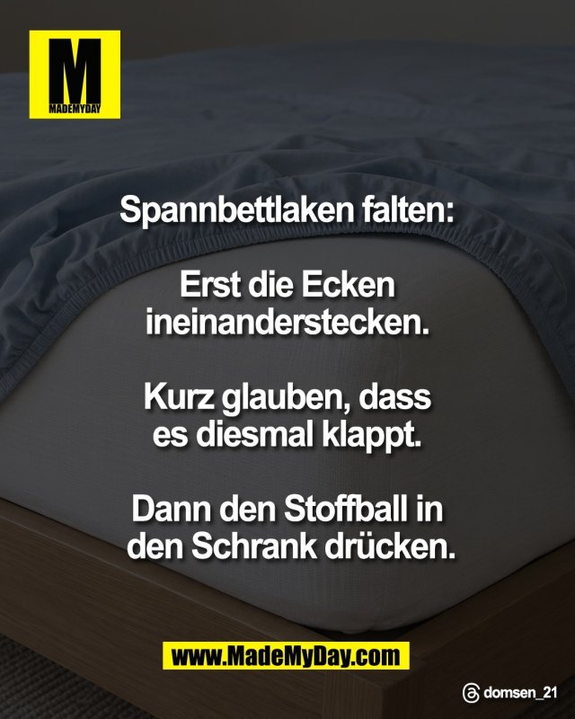 Spannbettlaken falten: <br />
<br />
Erst die Ecken <br />
ineinanderstecken. <br />
<br />
Kurz glauben, dass <br />
es diesmal klappt. <br />
<br />
Dann den Stoffball in <br />
den Schrank dr&uuml;cken.<br />
<br />
Threads: domsen_21