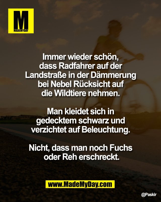 Immer wieder sch&ouml;n, <br />
dass Radfahrer auf der <br />
Landstra&szlig;e in der D&auml;mmerung <br />
bei Nebel R&uuml;cksicht auf <br />
die Wildtiere nehmen. <br />
<br />
Man kleidet sich in <br />
gedecktem schwarz und <br />
verzichtet auf Beleuchtung. <br />
<br />
Nicht, dass man noch Fuchs <br />
oder Reh erschreckt.