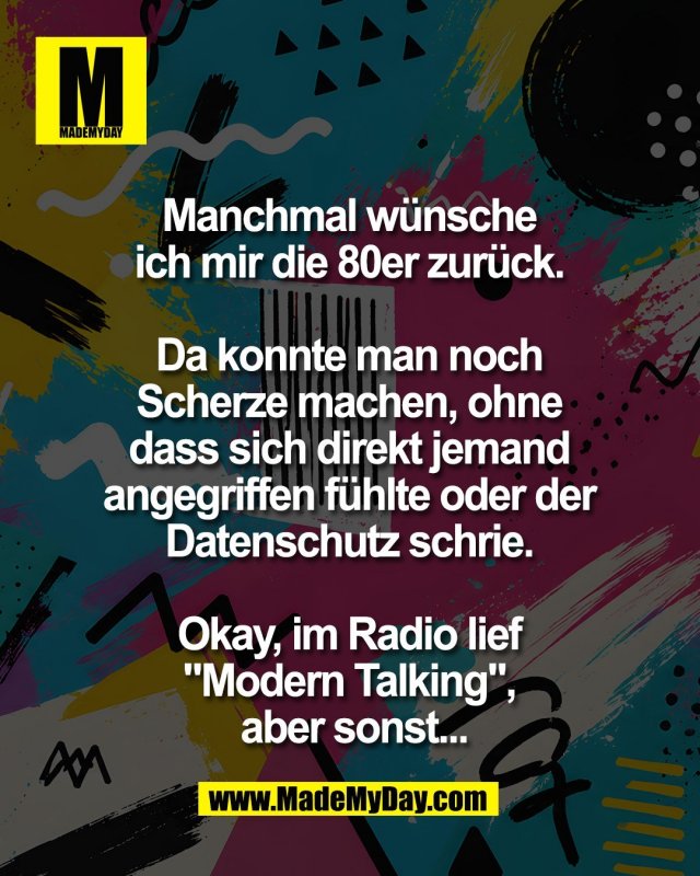 Manchmal w&uuml;nsche <br />
ich mir die 80er zur&uuml;ck. <br />
<br />
Da konnte man noch <br />
Scherze machen, ohne <br />
dass sich direkt jemand <br />
angegriffen f&uuml;hlte oder der <br />
Datenschutz schrie. <br />
<br />
Okay, im Radio lief <br />
"Modern Talking", <br />
aber sonst...
