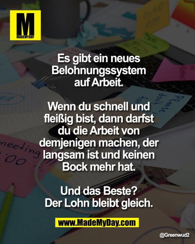 Es gibt ein neues<br />
Belohnungssystem<br />
auf Arbeit.<br />
<br />
Wenn du schnell und<br />
flei&szlig;ig bist, dann darfst<br />
du die Arbeit von<br />
demjenigen machen, der<br />
langsam ist und keinen<br />
Bock mehr hat.<br />
<br />
Und das Beste?<br />
Der Lohn bleibt gleich.