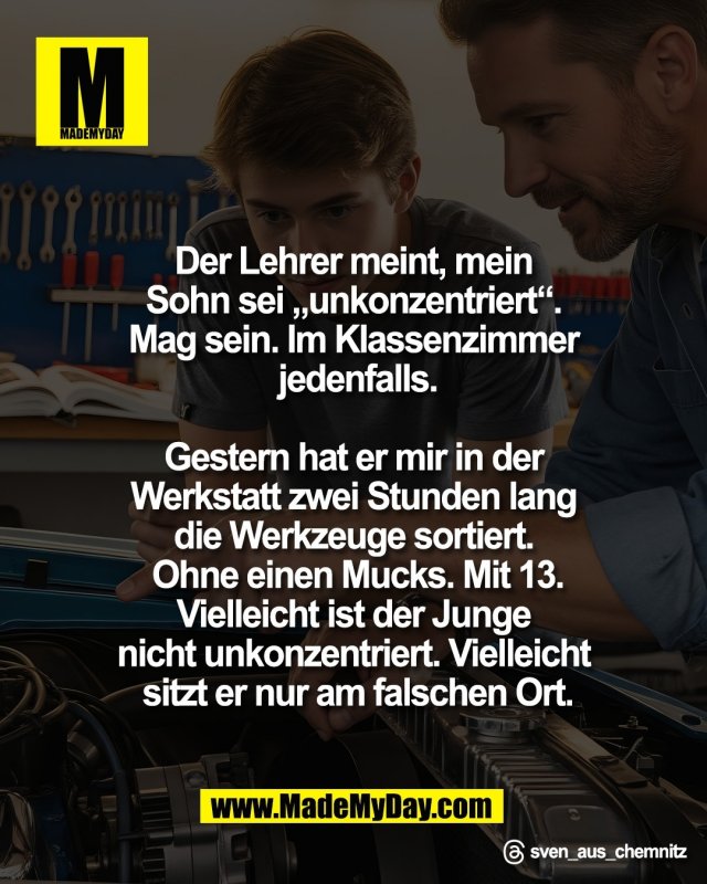 Der Lehrer meint, mein <br />
Sohn sei &bdquo;unkonzentriert&ldquo;. <br />
Mag sein. Im Klassenzimmer <br />
jedenfalls.<br />
<br />
Gestern hat er mir in der <br />
Werkstatt zwei Stunden lang <br />
die Werkzeuge sortiert. <br />
Ohne einen Mucks. Mit 13.<br />
Vielleicht ist der Junge <br />
nicht unkonzentriert. Vielleicht <br />
sitzt er nur am falschen Ort.<br />
<br />
Threads: sven_aus_chemnitz
