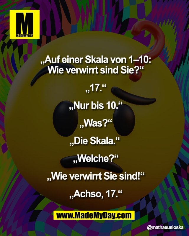 &bdquo;Auf einer Skala von 1&ndash;10:<br />
Wie verwirrt sind Sie?&ldquo;<br />
<br />
&bdquo;17.&ldquo;<br />
<br />
&bdquo;Nur bis 10.&ldquo;<br />
<br />
&bdquo;Was?&ldquo;<br />
<br />
&bdquo;Die Skala.&ldquo; <br />
<br />
&bdquo;Welche?&ldquo;<br />
<br />
&bdquo;Wie verwirrt Sie sind!&ldquo;<br />
<br />
&bdquo;Achso, 17.&ldquo;