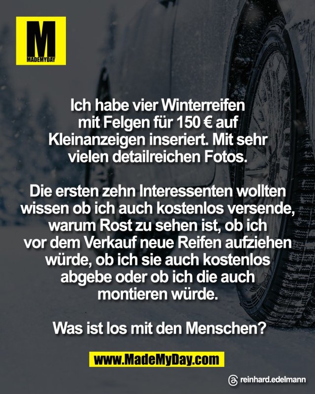 Ich habe vier Winterreifen <br />
mit Felgen f&uuml;r 150 &euro; auf <br />
Kleinanzeigen inseriert. Mit sehr <br />
vielen detailreichen Fotos. <br />
<br />
Die ersten zehn Interessenten wollten <br />
wissen ob ich auch kostenlos versende, <br />
warum Rost zu sehen ist, ob ich <br />
vor dem Verkauf neue Reifen aufziehen <br />
w&uuml;rde, ob ich sie auch kostenlos <br />
abgebe oder ob ich die auch <br />
montieren w&uuml;rde. <br />
<br />
Was ist los mit den Menschen?<br />
<br />
Threads: reinhard.edelmann